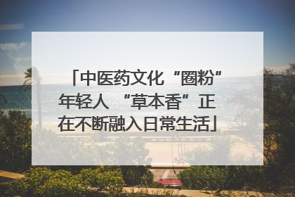 中医药文化“圈粉”年轻人 “草本香”正在不断融入日常生活