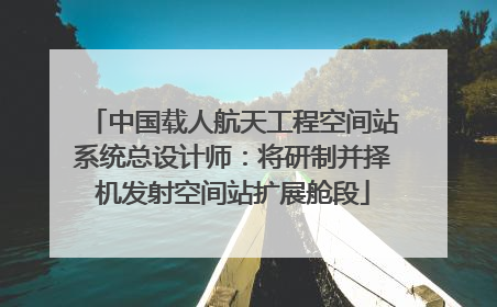 中国载人航天工程空间站系统总设计师：将研制并择机发射空间站扩展舱段
