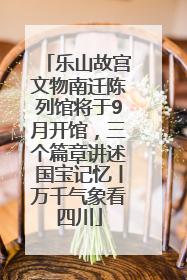 乐山故宫文物南迁陈列馆将于9月开馆，三个篇章讲述国宝记忆丨万千气象看四川