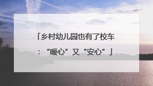乡村幼儿园也有了校车：“暖心”又“安心”