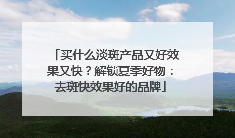 买什么淡斑产品又好效果又快？解锁夏季好物：去斑快效果好的品牌