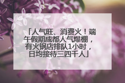 人气旺、消费火！端午假期成都人气爆棚，有火锅店排队1小时，日均接待三四千人
