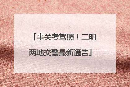 事关考驾照！三明两地交警最新通告