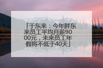 于东来：今年胖东来员工平均月薪9000元，未来员工年假将不低于40天