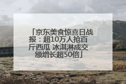 京东美食惊喜日战报：超10万人抢百斤西瓜 冰淇淋成交额增长超50倍