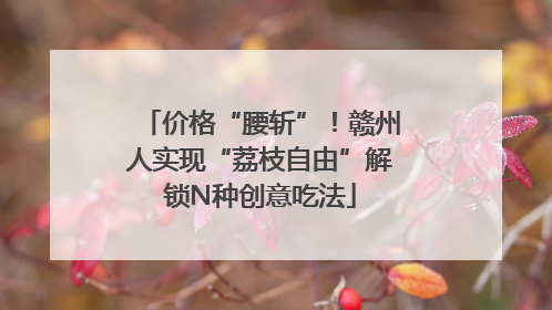价格“腰斩”！赣州人实现“荔枝自由”解锁N种创意吃法