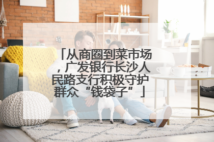 从商圈到菜市场，广发银行长沙人民路支行积极守护群众“钱袋子”
