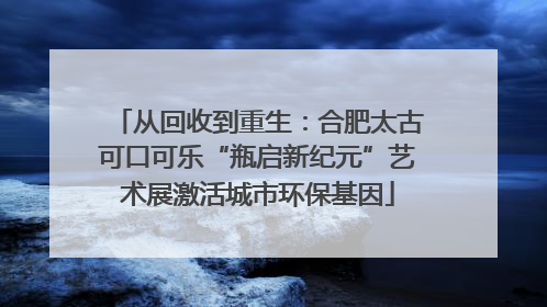 从回收到重生：合肥太古可口可乐“瓶启新纪元”艺术展激活城市环保基因