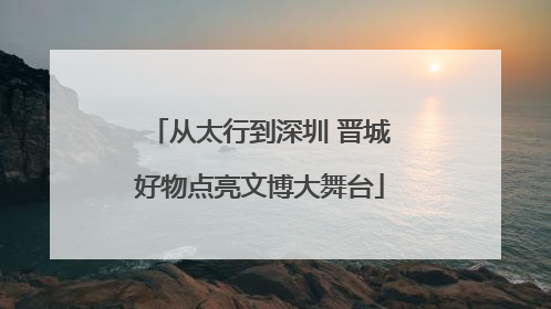 从太行到深圳 晋城好物点亮文博大舞台