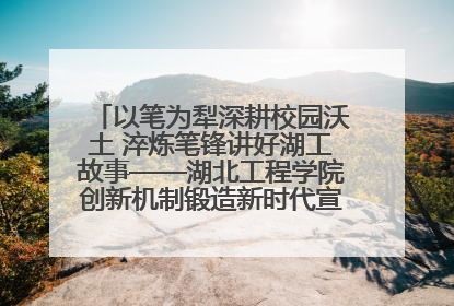 以笔为犁深耕校园沃土 淬炼笔锋讲好湖工故事——湖北工程学院创新机制锻造新时代宣传“轻骑兵”