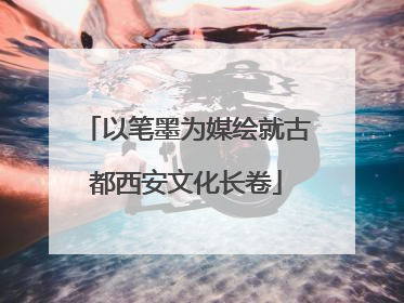 以笔墨为媒绘就古都西安文化长卷