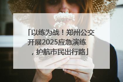 以练为战！郑州公交开展2025应急演练，护航市民出行路