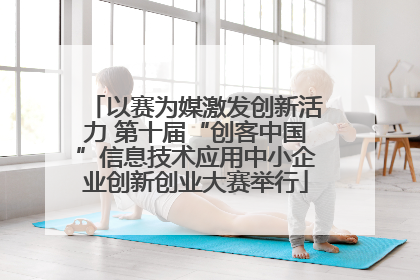 以赛为媒激发创新活力 第十届“创客中国”信息技术应用中小企业创新创业大赛举行
