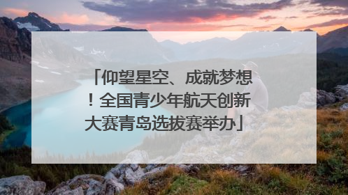 仰望星空、成就梦想！全国青少年航天创新大赛青岛选拔赛举办