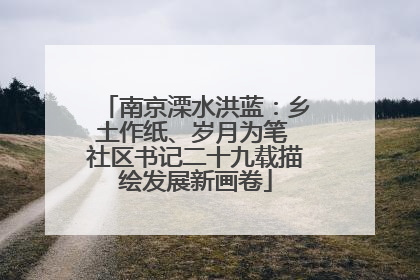 南京溧水洪蓝：乡土作纸、岁月为笔 社区书记二十九载描绘发展新画卷