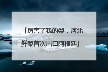 厉害了我的梨，河北鲜梨首次出口阿根廷