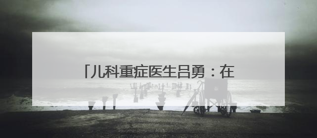 儿科重症医生吕勇：在倾听时“变成”家长 决策时“做回”医生