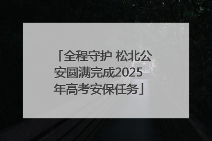 全程守护 松北公安圆满完成2025年高考安保任务