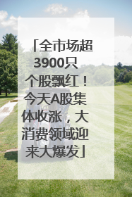 全市场超3900只个股飘红！今天A股集体收涨，大消费领域迎来大爆发
