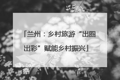 兰州：乡村旅游“出圈出彩”赋能乡村振兴