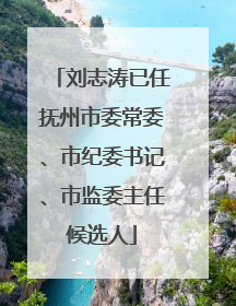 刘志涛已任抚州市委常委、市纪委书记、市监委主任候选人