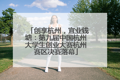 创享杭州，宜业钱塘：第九届中国杭州大学生创业大赛杭州赛区决赛落幕