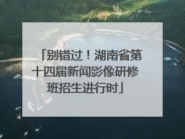 别错过！湖南省第十四届新闻影像研修班招生进行时