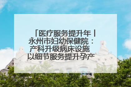 医疗服务提升年丨永州市妇幼保健院：产科升级病床设施 以细节服务提升孕产妇就医体验