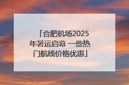合肥机场2025年暑运启幕 一些热门航线价格优惠