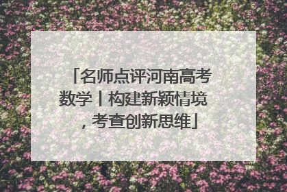 名师点评河南高考数学丨构建新颖情境，考查创新思维