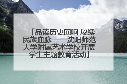 品读历史回响 赓续民族血脉——沈阳师范大学附属艺术学校开展学生主题教育活动