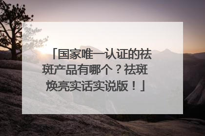 国家唯一认证的祛斑产品有哪个？祛斑焕亮实话实说版！