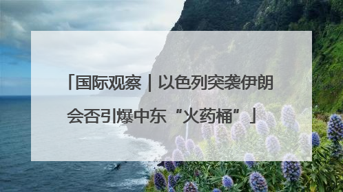 国际观察｜以色列突袭伊朗会否引爆中东“火药桶”