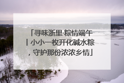 寻味浙里·粽情端午丨小小一枚开化碱水粽，守护那份浓浓乡情