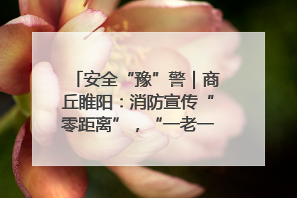 安全“豫”警｜商丘睢阳：消防宣传“零距离”，“一老一小”同守护