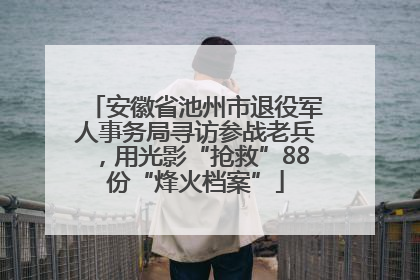 安徽省池州市退役军人事务局寻访参战老兵，用光影“抢救”88份“烽火档案”