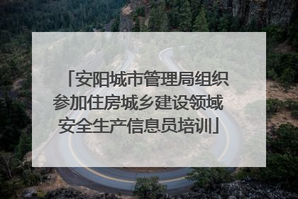 安阳城市管理局组织参加住房城乡建设领域安全生产信息员培训
