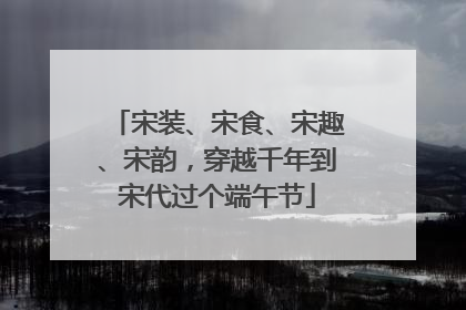 宋装、宋食、宋趣、宋韵，穿越千年到宋代过个端午节
