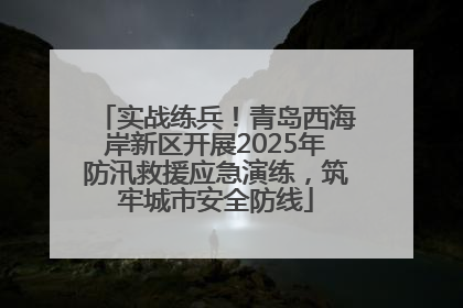 实战练兵！青岛西海岸新区开展2025年防汛救援应急演练，筑牢城市安全防线
