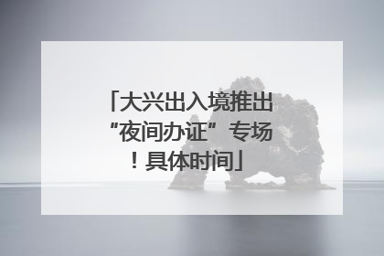 大兴出入境推出“夜间办证”专场！具体时间
