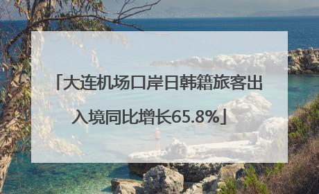 大连机场口岸日韩籍旅客出入境同比增长65.8%