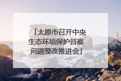 太原市召开中央生态环境保护督察问题整改推进会