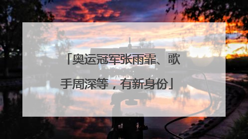 奥运冠军张雨霏、歌手周深等，有新身份