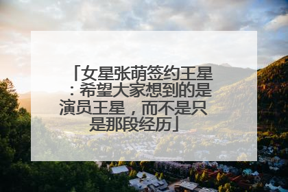 女星张萌签约王星：希望大家想到的是演员王星，而不是只是那段经历