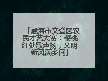 威海市文登区农民才艺大赛：樱桃红处歌声扬，文明新风满乡间