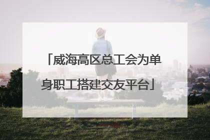 威海高区总工会为单身职工搭建交友平台