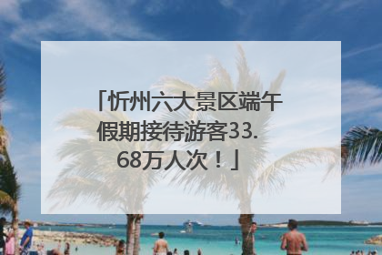 忻州六大景区端午假期接待游客33.68万人次！