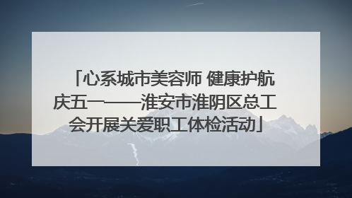 心系城市美容师 健康护航庆五一——淮安市淮阴区总工会开展关爱职工体检活动