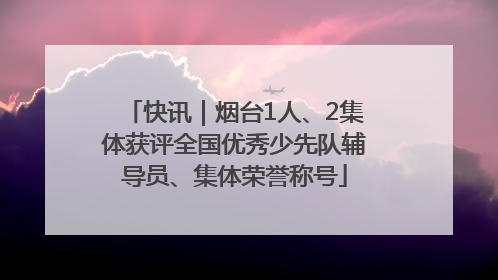 快讯｜烟台1人、2集体获评全国优秀少先队辅导员、集体荣誉称号