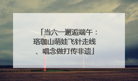 当六一邂逅端午：珞珈山萌娃飞针走线、唱念做打传非遗